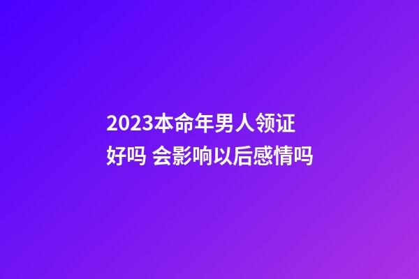 2023本命年男人领证好吗 会影响以后感情吗